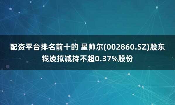 配资平台排名前十的 星帅尔(002860.SZ)股东钱凌拟减持不超0.37%股份