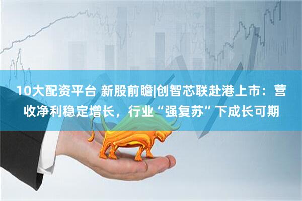 10大配资平台 新股前瞻|创智芯联赴港上市：营收净利稳定增长，行业“强复苏”下成长可期
