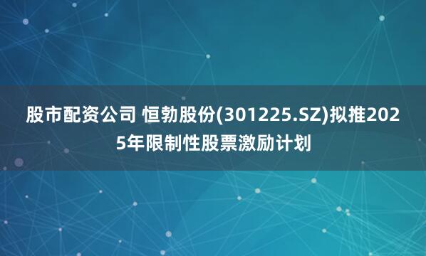 股市配资公司 恒勃股份(301225.SZ)拟推2025年限制性股票激励计划