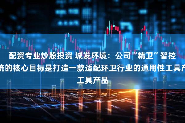 配资专业炒股投资 城发环境：公司“精卫”智控系统的核心目标是打造一款适配环卫行业的通用性工具产品