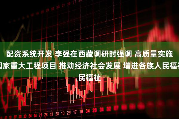 配资系统开发 李强在西藏调研时强调 高质量实施国家重大工程项目 推动经济社会发展 增进各族人民福祉