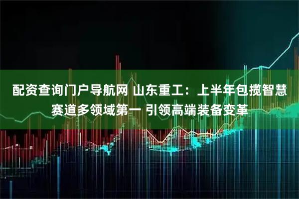 配资查询门户导航网 山东重工：上半年包揽智慧赛道多领域第一 引领高端装备变革