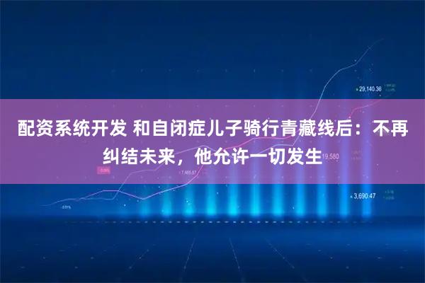 配资系统开发 和自闭症儿子骑行青藏线后：不再纠结未来，他允许一切发生