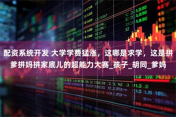 配资系统开发 大学学费猛涨，这哪是求学，这是拼爹拼妈拼家底儿的超能力大赛_孩子_胡同_爹妈