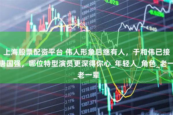 上海股票配资平台 伟人形象后继有人，于和伟已接班唐国强，哪位特型演员更深得你心_年轻人_角色_老一辈