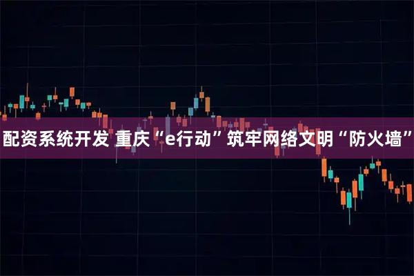配资系统开发 重庆“e行动”筑牢网络文明“防火墙”