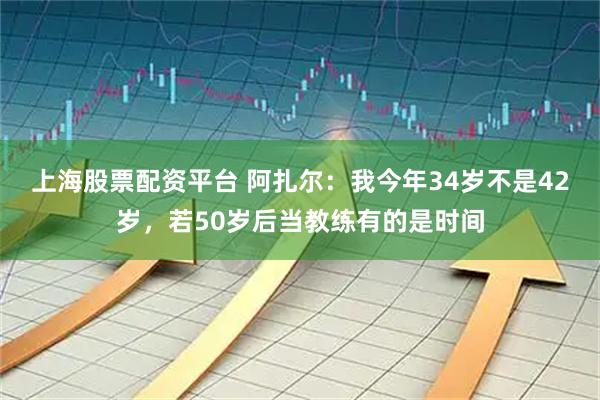上海股票配资平台 阿扎尔：我今年34岁不是42岁，若50岁后当教练有的是时间