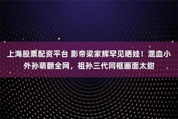 上海股票配资平台 影帝梁家辉罕见晒娃！混血小外孙萌翻全网，祖孙三代同框画面太甜