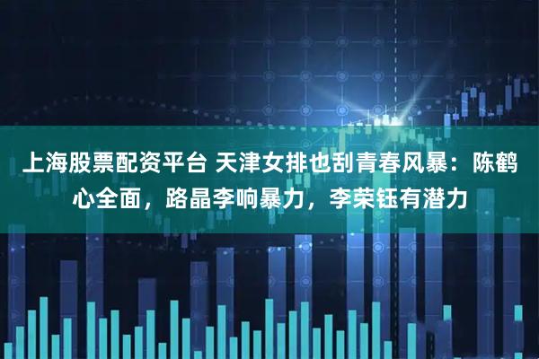 上海股票配资平台 天津女排也刮青春风暴：陈鹤心全面，路晶李响暴力，李荣钰有潜力